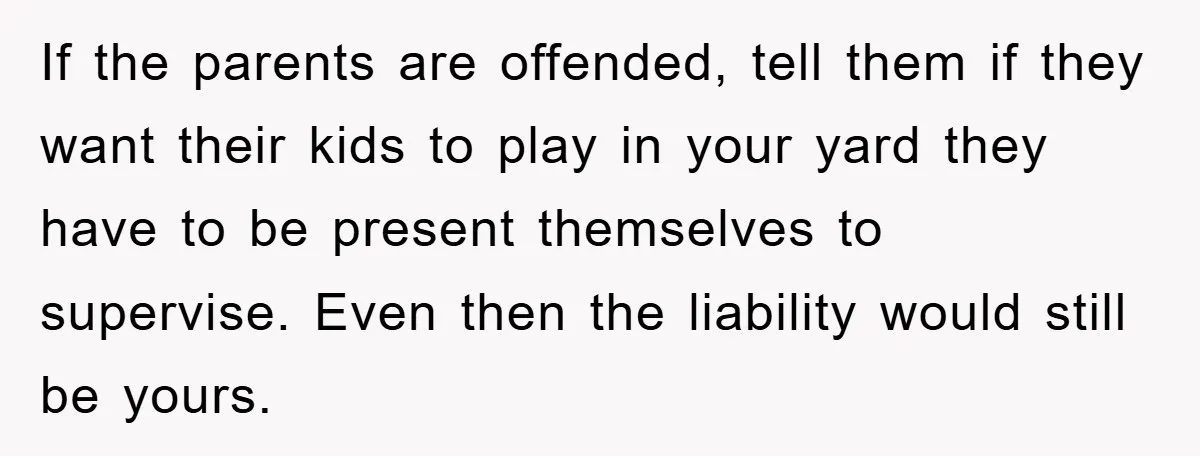If the parents are offended, tell them if they want their kids to play in your yard they have to be present themselves to supervise. Even then the liability would...