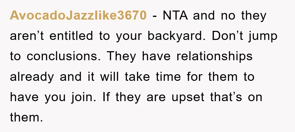 AvocadoJazzlike3670 − NTA and no they aren’t entitled to your backyard. Don’t jump to conclusions. They have relationships already and it will take time for them to have you join....