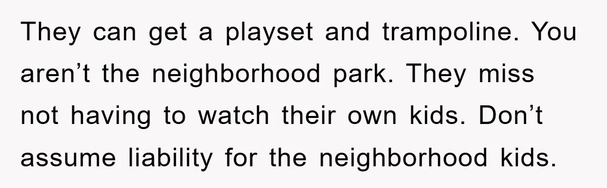 They can get a playset and trampoline. You aren’t the neighborhood park. They miss not having to watch their own kids. Don’t assume liability for the neighborhood kids.