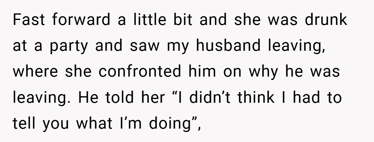Fast forward a little bit and she was drunk at a party and saw my husband leaving, where she confronted him on why he was leaving. He told her “I...