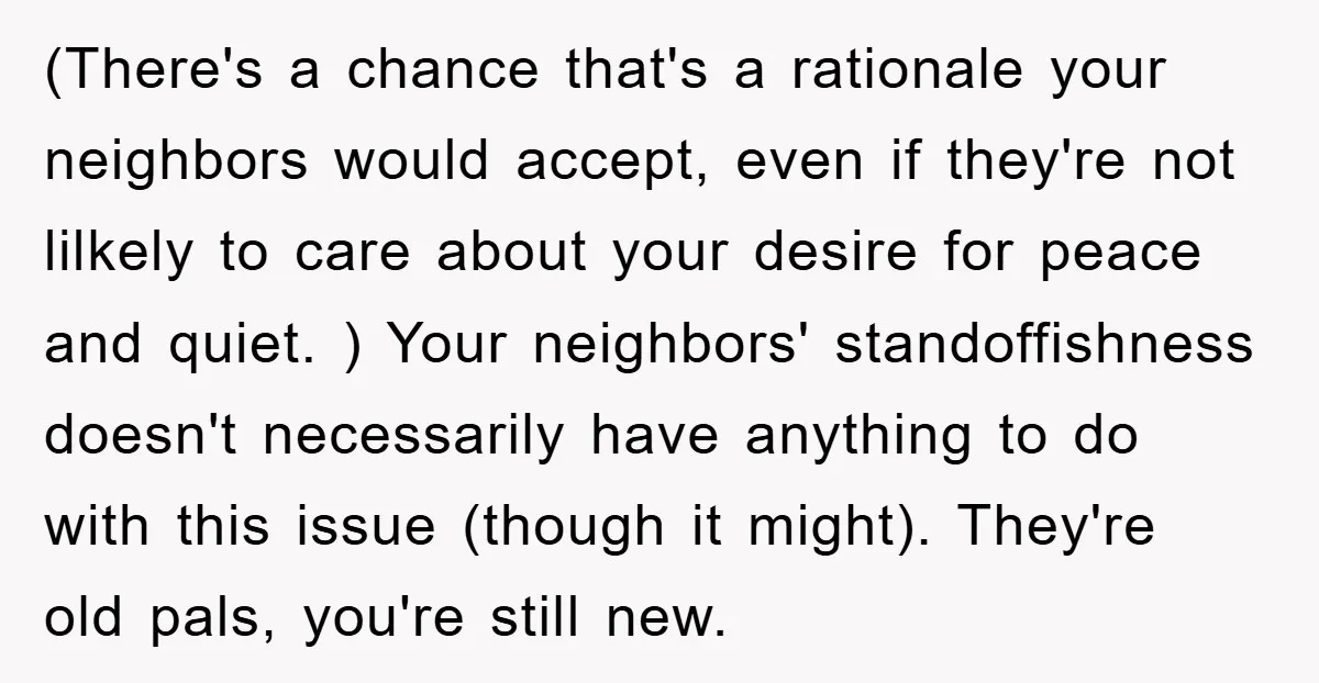 (There's a chance that's a rationale your neighbors would accept, even if they're not lilkely to care about your desire for peace and quiet. ) Your neighbors' standoffishness doesn't necessarily...
