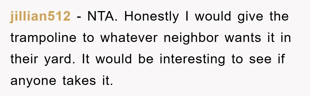 jillian512 − NTA. Honestly I would give the trampoline to whatever neighbor wants it in their yard. It would be interesting to see if anyone takes it.