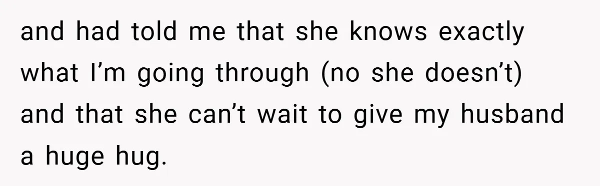 and had told me that she knows exactly what I’m going through (no she doesn’t) and that she can’t wait to give my husband a huge hug.