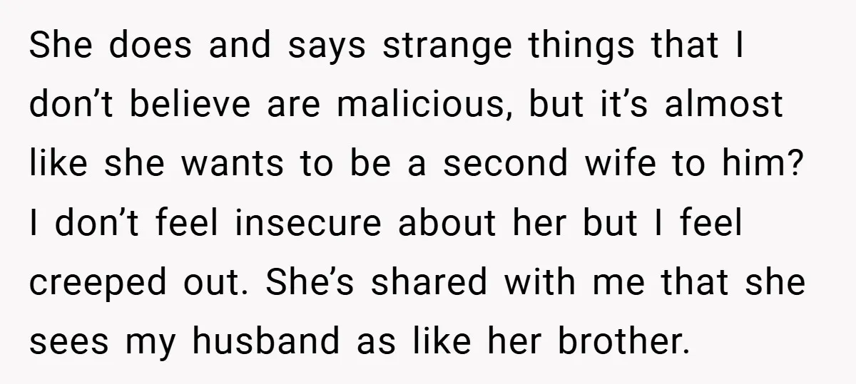 She does and says strange things that I don’t believe are malicious, but it’s almost like she wants to be a second wife to him? I don’t feel insecure about...