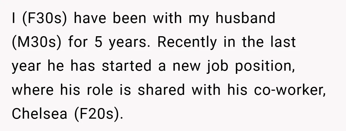 I (F30s) have been with my husband (M30s) for 5 years. Recently in the last year he has started a new job position, where his role is shared with his...