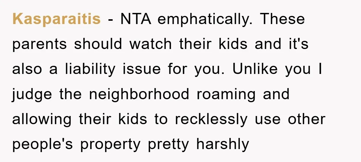 Kasparaitis − NTA emphatically. These parents should watch their kids and it's also a liability issue for you. Unlike you I judge the neighborhood roaming and allowing their kids to...