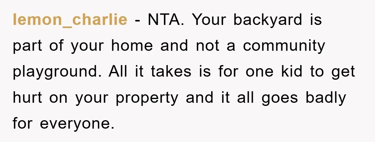 lemon_charlie − NTA. Your backyard is part of your home and not a community playground. All it takes is for one kid to get hurt on your property and it...