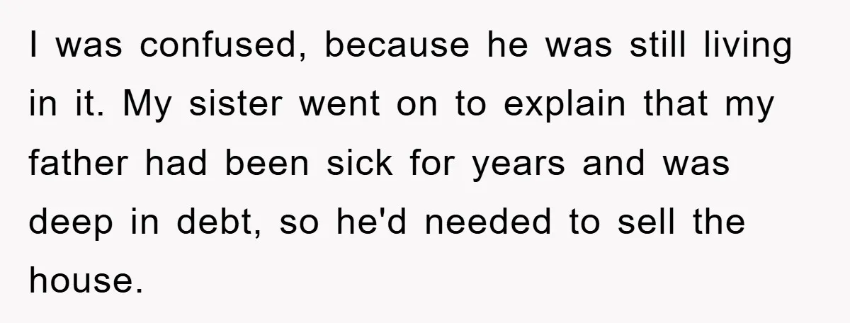 I was confused, because he was still living in it. My sister went on to explain that my father had been sick for years and was deep in debt, so...