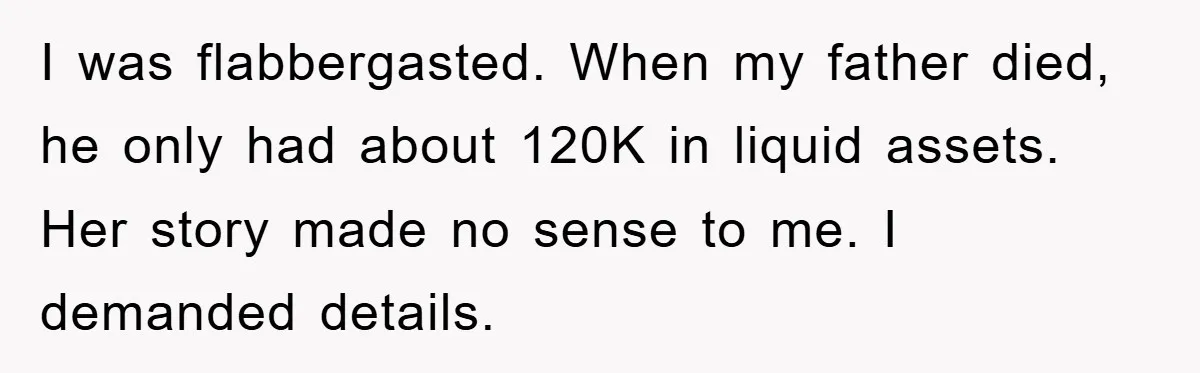 I was flabbergasted. When my father died, he only had about 120K in liquid assets. Her story made no sense to me. I demanded details.