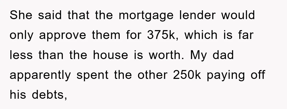 She said that the mortgage lender would only approve them for 375k, which is far less than the house is worth. My dad apparently spent the other 250k paying off...