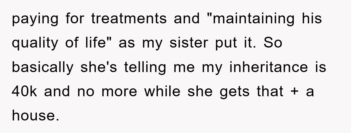 paying for treatments and "maintaining his quality of life" as my sister put it. So basically she's telling me my inheritance is 40k and no more while she gets that...