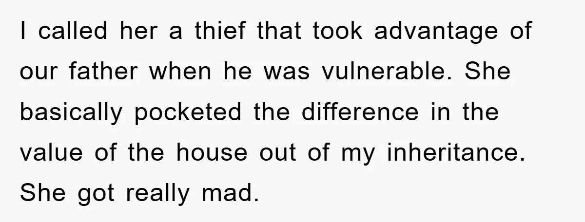 I called her a thief that took advantage of our father when he was vulnerable. She basically pocketed the difference in the value of the house out of my inheritance....