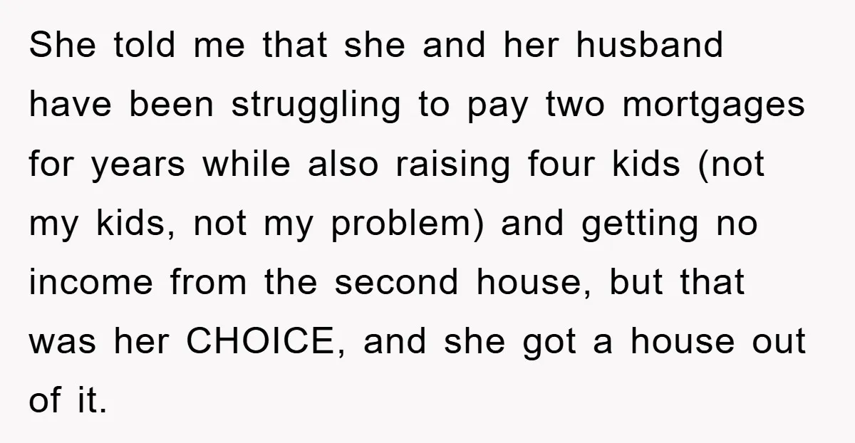 She told me that she and her husband have been struggling to pay two mortgages for years while also raising four kids (not my kids, not my problem) and getting...