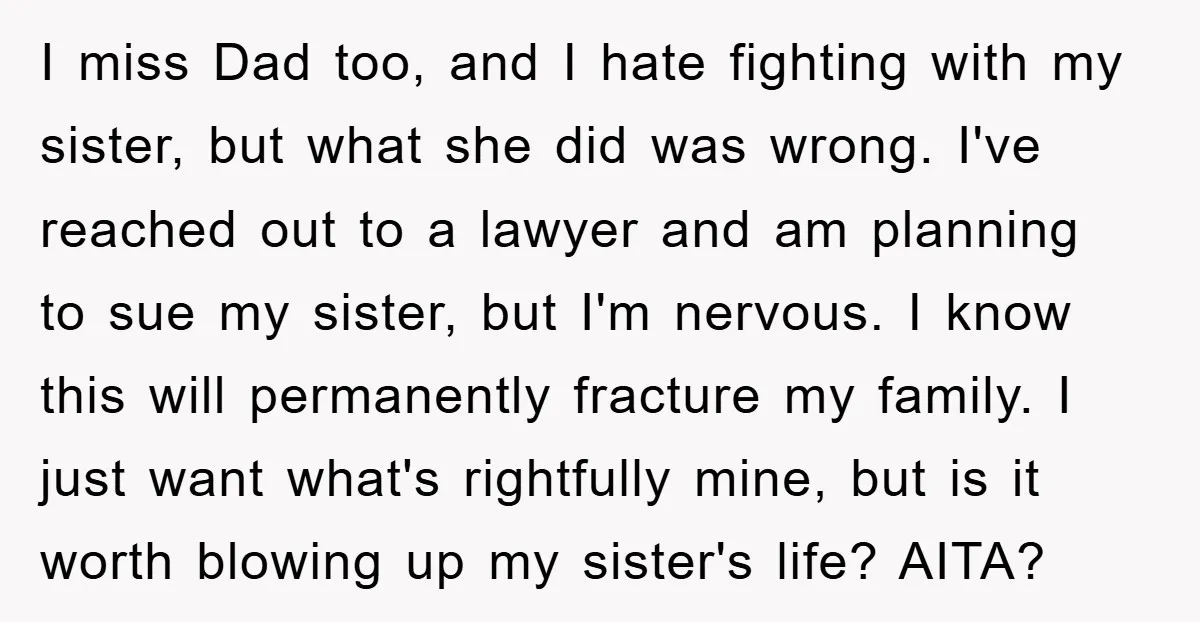 I miss Dad too, and I hate fighting with my sister, but what she did was wrong. I've reached out to a lawyer and am planning to sue my sister,...