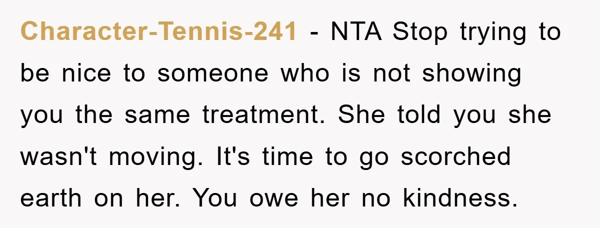 Character-Tennis-241 − NTA Stop trying to be nice to someone who is not showing you the same treatment. She told you she wasn't moving. It's time to go scorched earth...