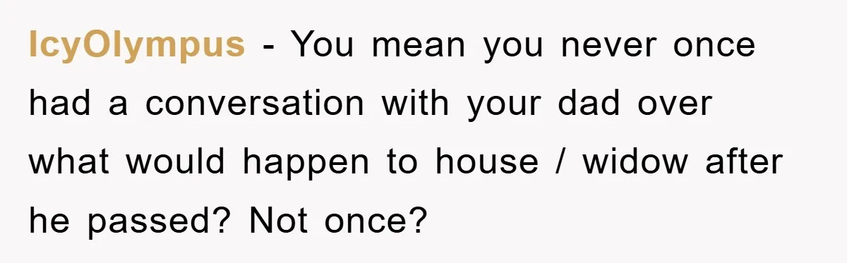IcyOlympus − You mean you never once had a conversation with your dad over what would happen to house / widow after he passed? Not once?