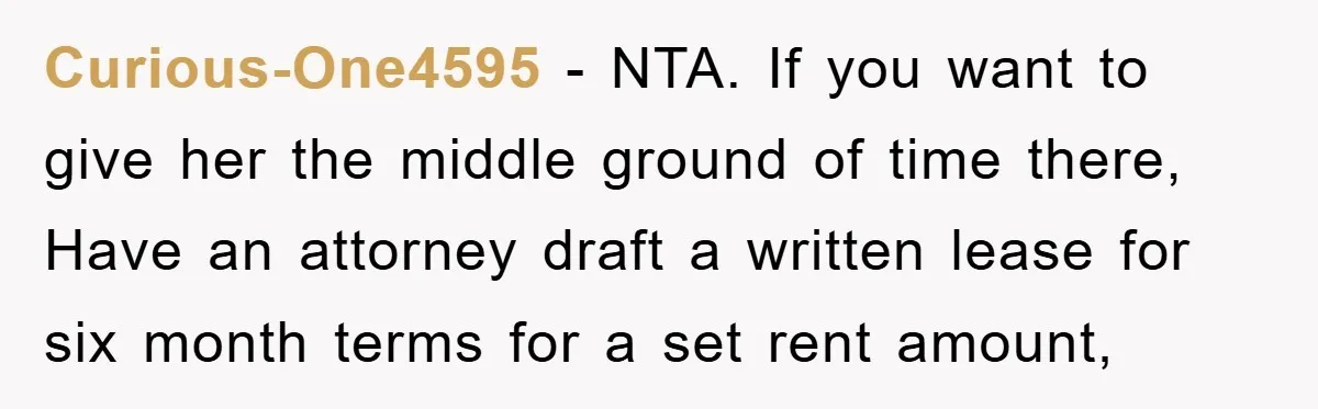 Curious-One4595 − NTA. If you want to give her the middle ground of time there, Have an attorney draft a written lease for six month terms for a set rent...