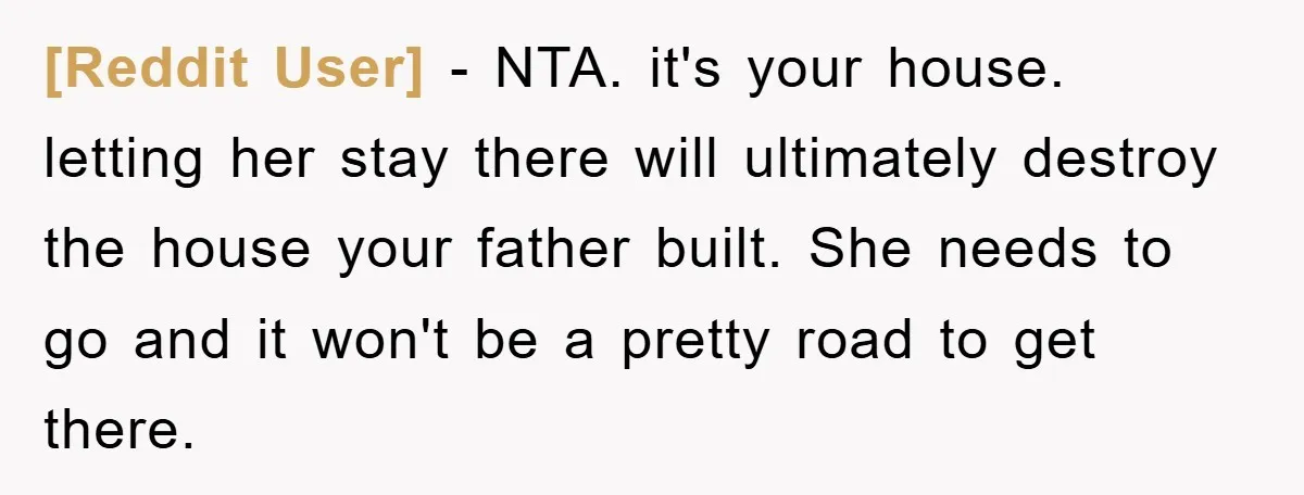 [Reddit User] − NTA. it's your house. letting her stay there will ultimately destroy the house your father built. She needs to go and it won't be a pretty road...