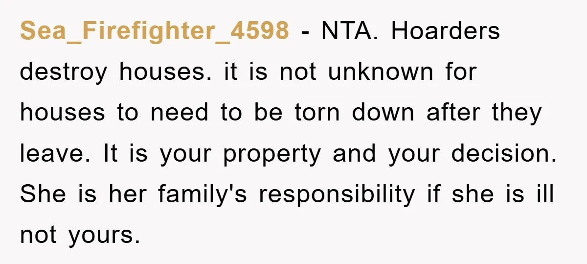 Sea_Firefighter_4598 − NTA. Hoarders destroy houses. it is not unknown for houses to need to be torn down after they leave. It is your property and your decision. She is...