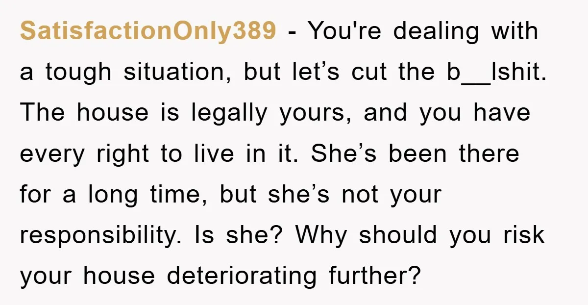 SatisfactionOnly389 − You're dealing with a tough situation, but let’s cut the b__lshit. The house is legally yours, and you have every right to live in it. She’s been there...