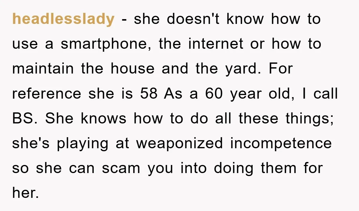 headlesslady − she doesn't know how to use a smartphone, the internet or how to maintain the house and the yard. For reference she is 58 As a 60 year...