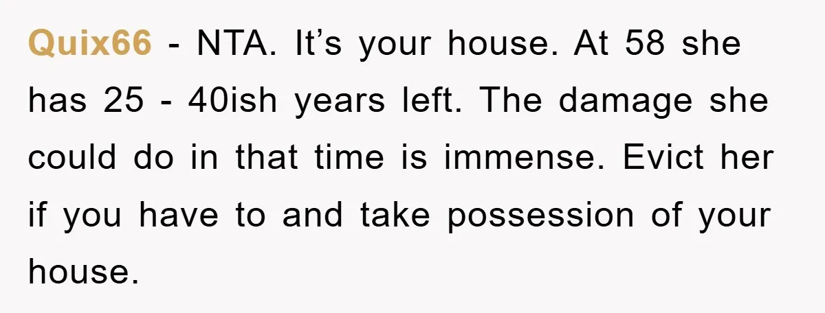 Quix66 − NTA. It’s your house. At 58 she has 25 - 40ish years left. The damage she could do in that time is immense. Evict her if you have...
