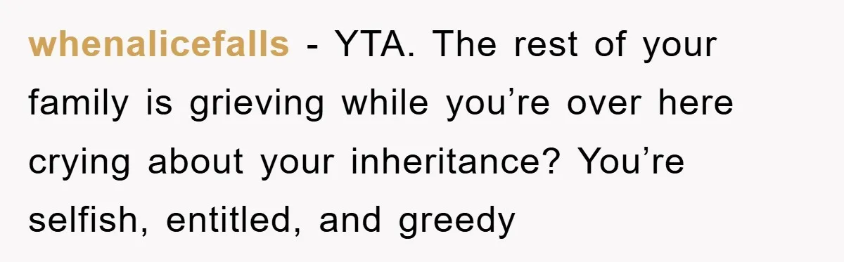 whenalicefalls − YTA. The rest of your family is grieving while you’re over here crying about your inheritance? You’re selfish, entitled, and greedy