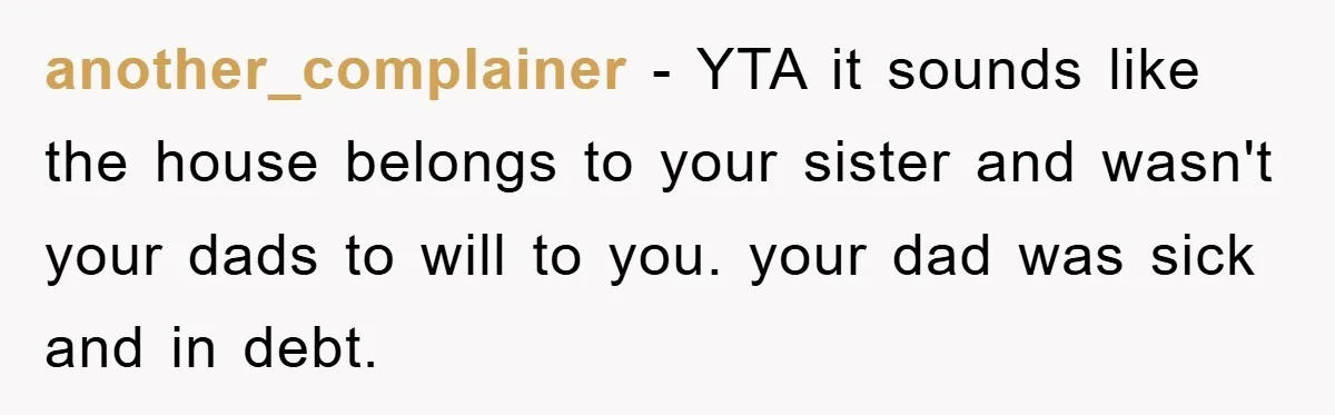 another_complainer − YTA it sounds like the house belongs to your sister and wasn't your dads to will to you. your dad was sick and in debt.