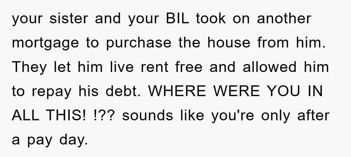 your sister and your BIL took on another mortgage to purchase the house from him. They let him live rent free and allowed him to repay his debt. WHERE WERE...