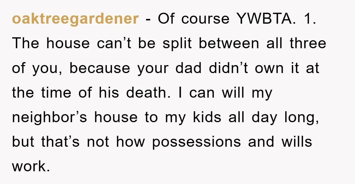 oaktreegardener − Of course YWBTA. 1. The house can’t be split between all three of you, because your dad didn’t own it at the time of his death. I can...