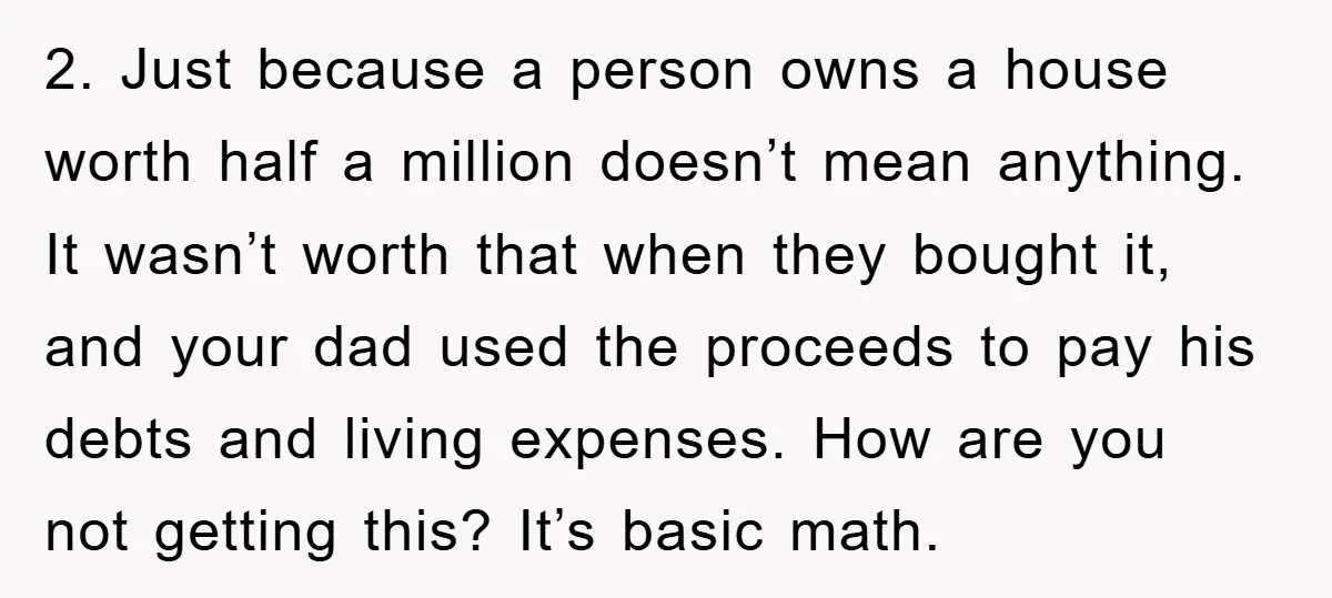 2. Just because a person owns a house worth half a million doesn’t mean anything. It wasn’t worth that when they bought it, and your dad used the proceeds to...