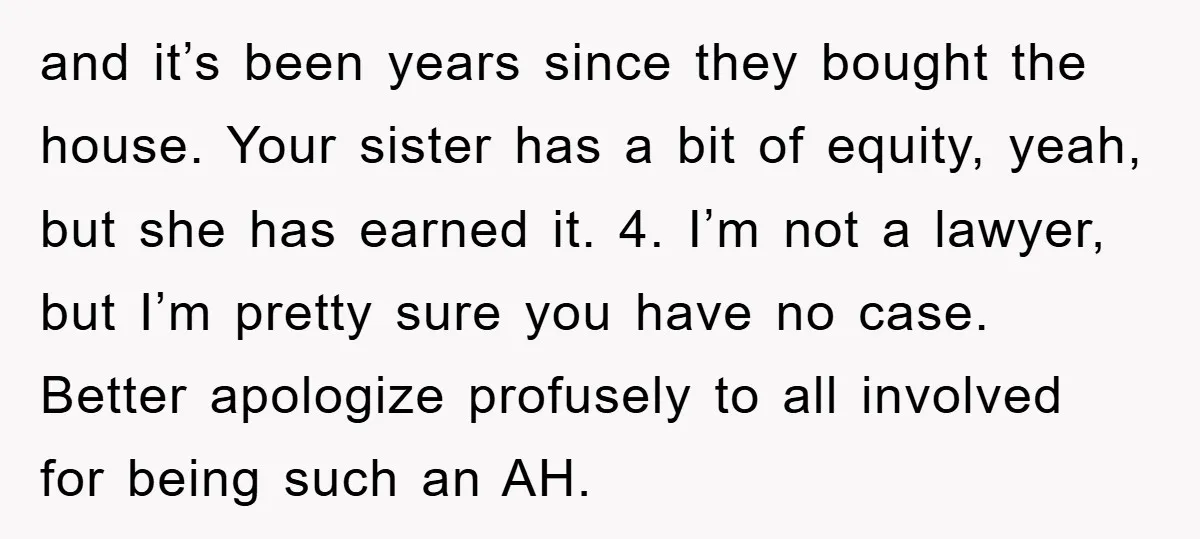 and it’s been years since they bought the house. Your sister has a bit of equity, yeah, but she has earned it. 4. I’m not a lawyer, but I’m pretty...