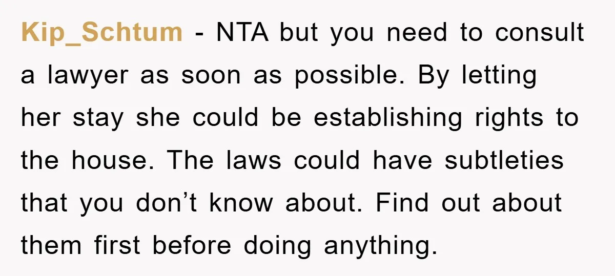 Kip_Schtum − NTA but you need to consult a lawyer as soon as possible. By letting her stay she could be establishing rights to the house. The laws could have...