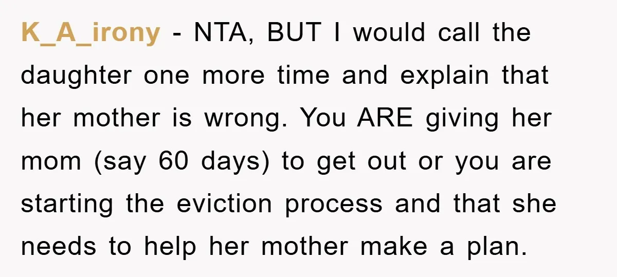 K_A_irony − NTA, BUT I would call the daughter one more time and explain that her mother is wrong. You ARE giving her mom (say 60 days) to get out...