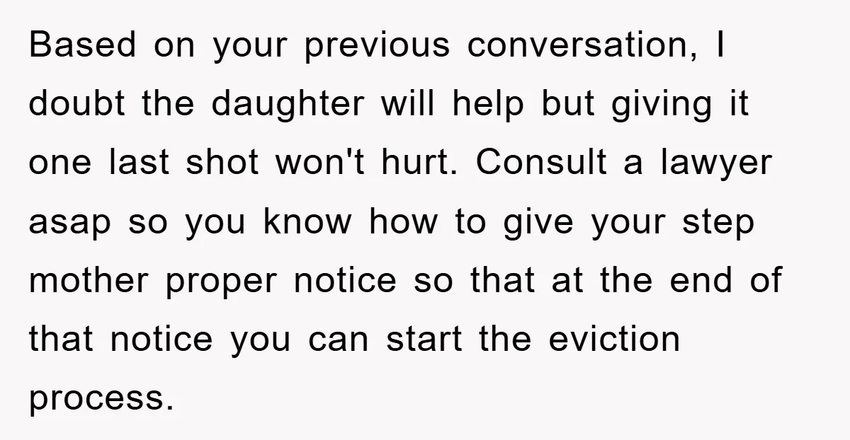 Based on your previous conversation, I doubt the daughter will help but giving it one last shot won't hurt. Consult a lawyer asap so you know how to give your...