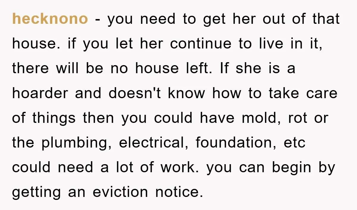 hecknono − you need to get her out of that house. if you let her continue to live in it, there will be no house left. If she is a...