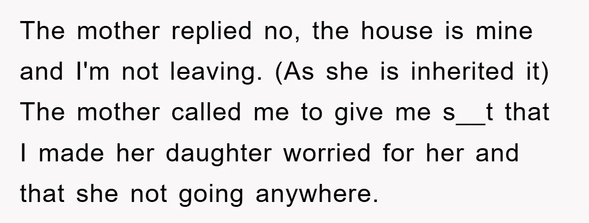 The mother replied no, the house is mine and I'm not leaving. (As she is inherited it) The mother called me to give me s__t that I made her daughter...