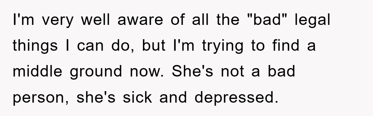 I'm very well aware of all the "bad" legal things I can do, but I'm trying to find a middle ground now. She's not a bad person, she's sick and...