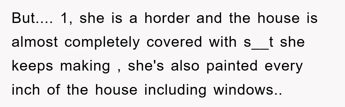 But.... 1, she is a horder and the house is almost completely covered with s__t she keeps making , she's also painted every inch of the house including windows..
