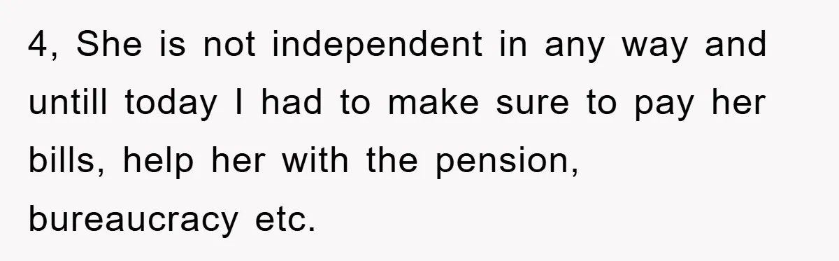 4, She is not independent in any way and untill today I had to make sure to pay her bills, help her with the pension, bureaucracy etc.