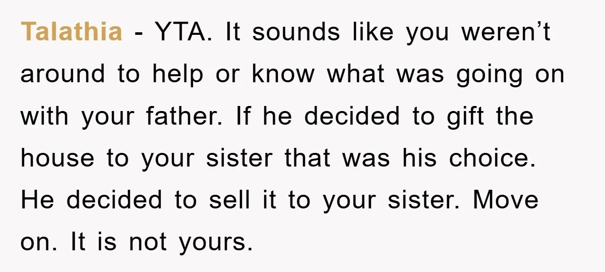 Talathia − YTA. It sounds like you weren’t around to help or know what was going on with your father. If he decided to gift the house to your sister...