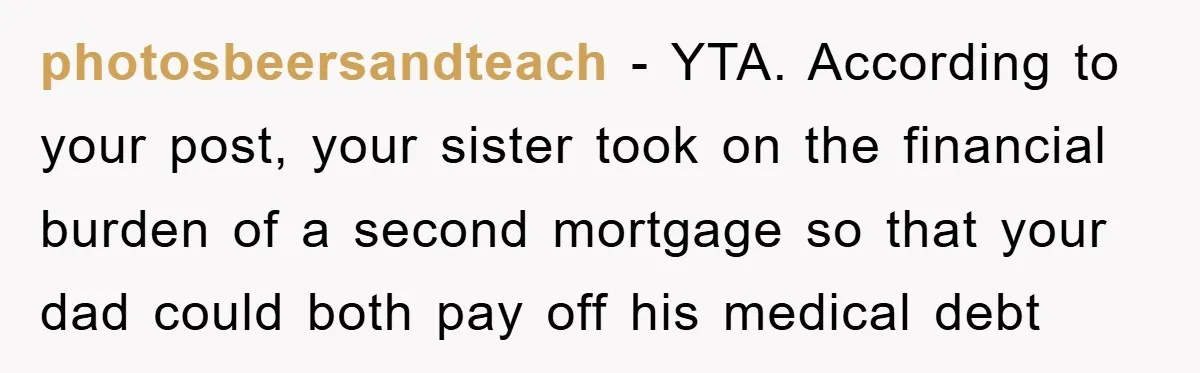 photosbeersandteach − YTA. According to your post, your sister took on the financial burden of a second mortgage so that your dad could both pay off his medical debt