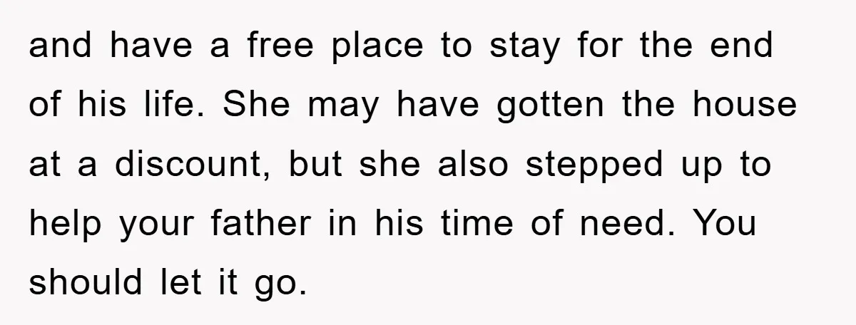 and have a free place to stay for the end of his life. She may have gotten the house at a discount, but she also stepped up to help your...