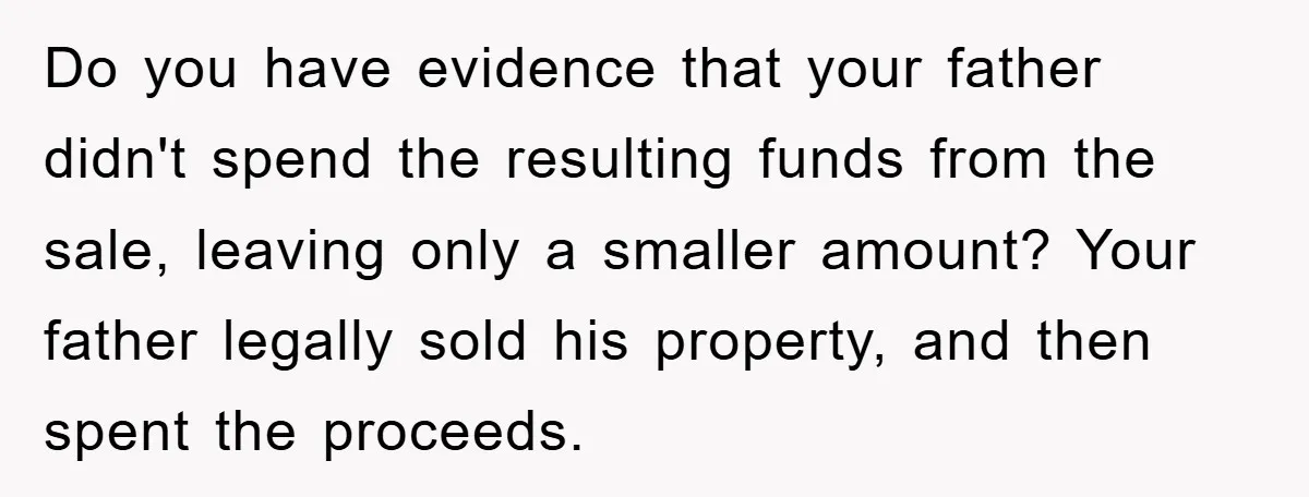 Do you have evidence that your father didn't spend the resulting funds from the sale, leaving only a smaller amount? Your father legally sold his property, and then spent the...