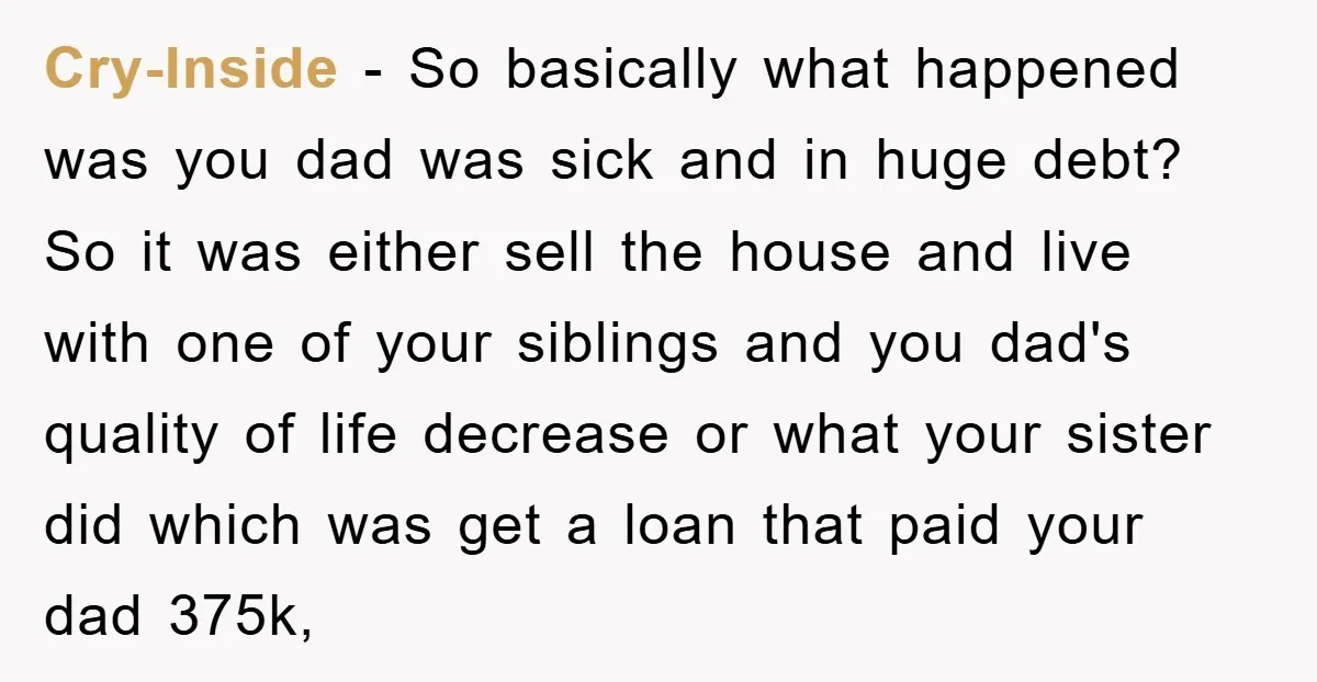 Cry-Inside − So basically what happened was you dad was sick and in huge debt? So it was either sell the house and live with one of your siblings and...