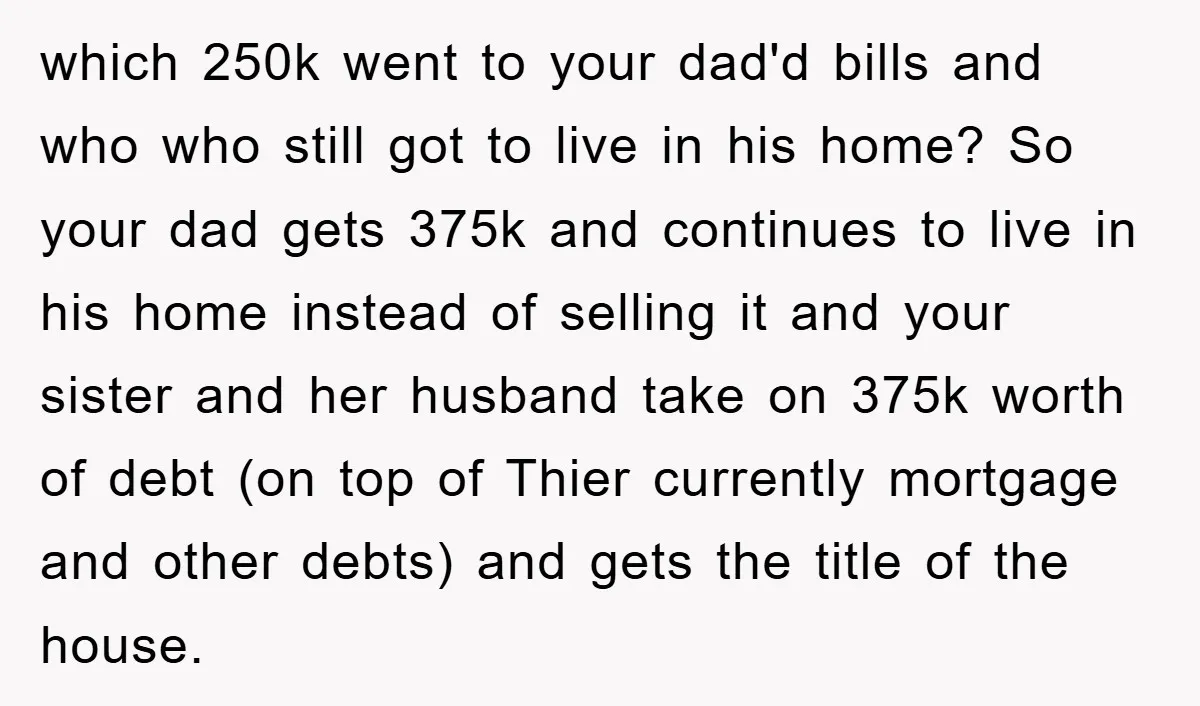 which 250k went to your dad'd bills and who who still got to live in his home? So your dad gets 375k and continues to live in his home instead...