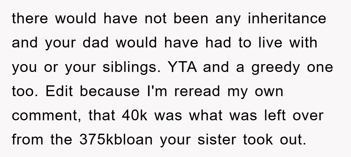 there would have not been any inheritance and your dad would have had to live with you or your siblings. YTA and a greedy one too. Edit because I'm reread...