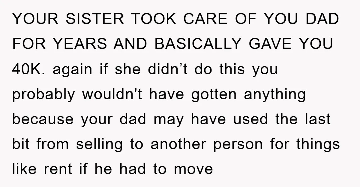 YOUR SISTER TOOK CARE OF YOU DAD FOR YEARS AND BASICALLY GAVE YOU 40K. again if she didn’t do this you probably wouldn't have gotten anything because your dad may...