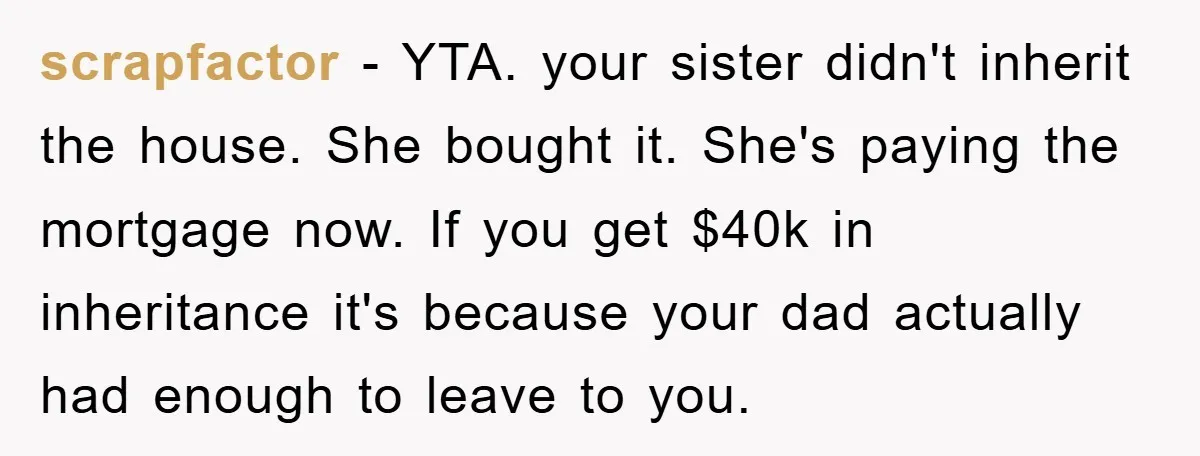 scrapfactor − YTA. your sister didn't inherit the house. She bought it. She's paying the mortgage now. If you get $40k in inheritance it's because your dad actually had enough...