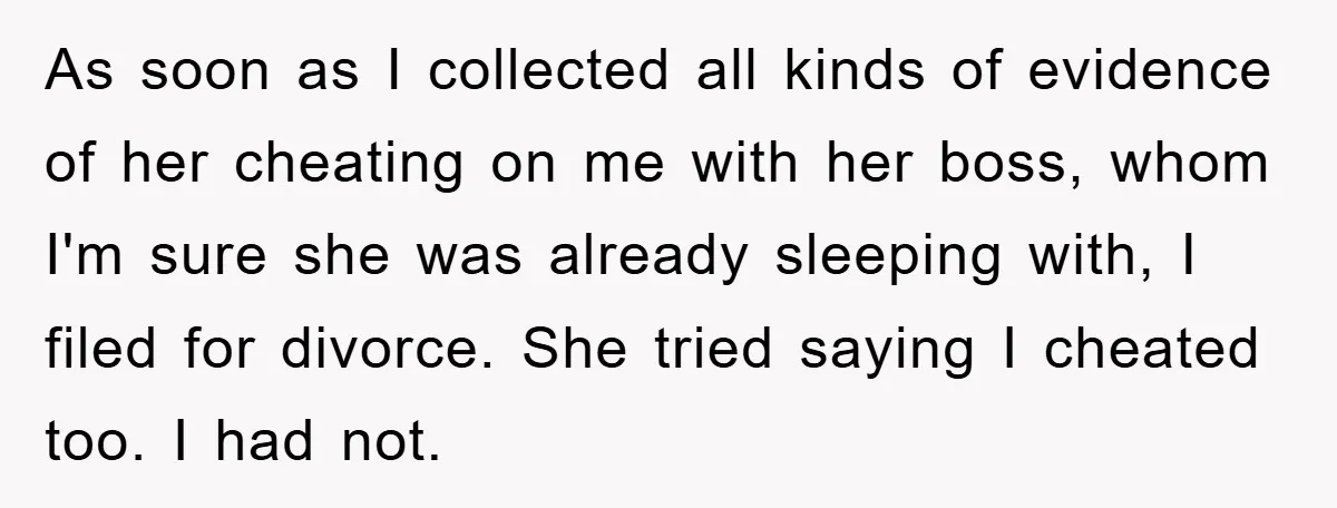 As soon as I collected all kinds of evidence of her cheating on me with her boss, whom I'm sure she was already sleeping with, I filed for divorce. She...